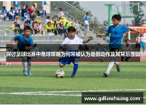探讨足球比赛中角球策略为何常被认为是假动作及其背后原因