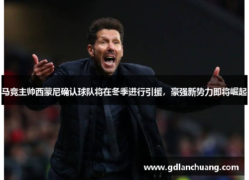 马竞主帅西蒙尼确认球队将在冬季进行引援，豪强新势力即将崛起