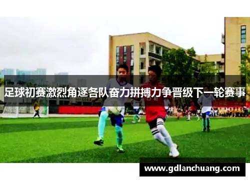 足球初赛激烈角逐各队奋力拼搏力争晋级下一轮赛事