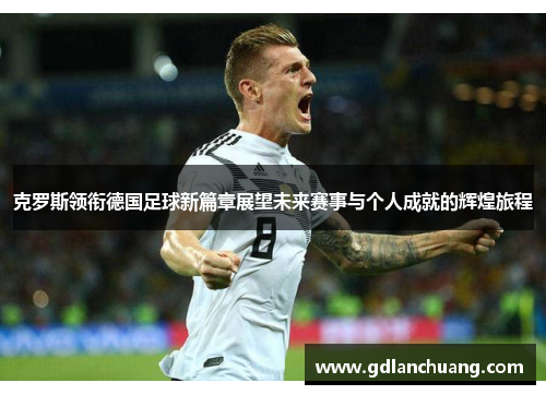 克罗斯领衔德国足球新篇章展望未来赛事与个人成就的辉煌旅程