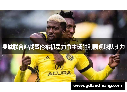 费城联合迎战哥伦布机员力争主场胜利展现球队实力