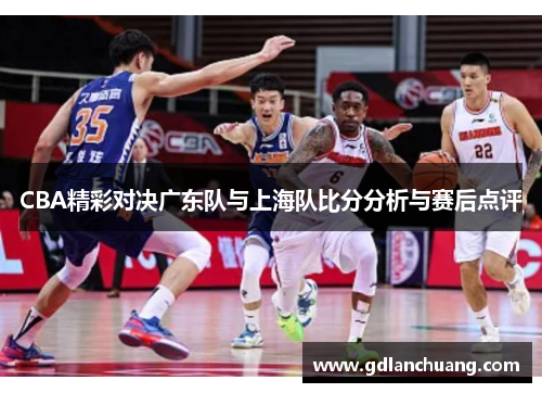 CBA精彩对决广东队与上海队比分分析与赛后点评