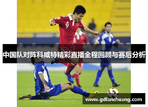 中国队对阵科威特精彩直播全程回顾与赛后分析